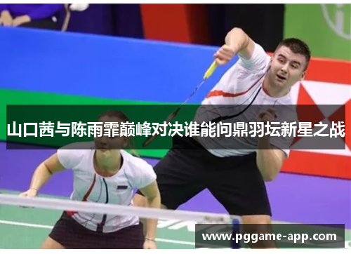 山口茜与陈雨霏巅峰对决谁能问鼎羽坛新星之战