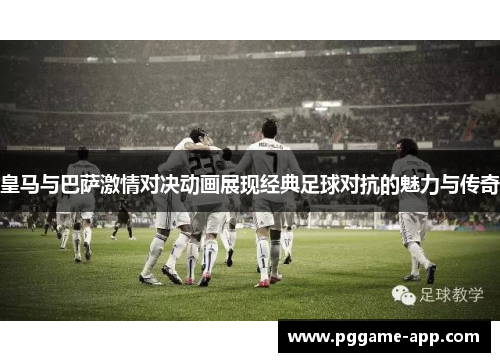 皇马与巴萨激情对决动画展现经典足球对抗的魅力与传奇